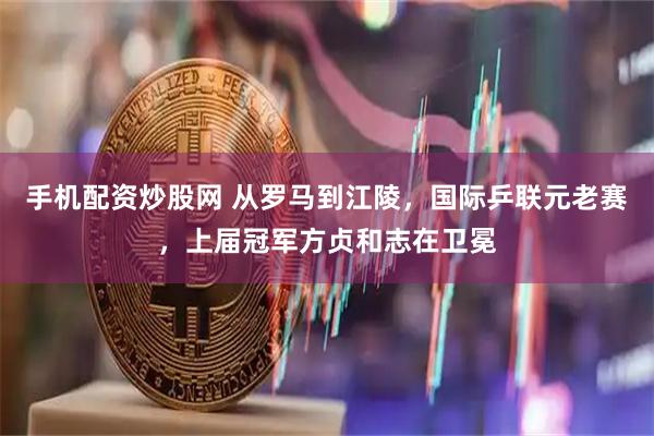 手机配资炒股网 从罗马到江陵，国际乒联元老赛，上届冠军方贞和志在卫冕