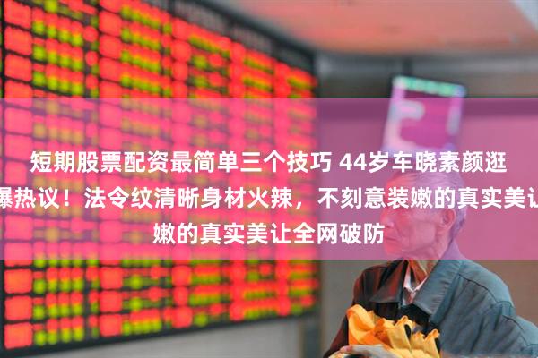 短期股票配资最简单三个技巧 44岁车晓素颜逛超市照引爆热议！法令纹清晰身材火辣，不刻意装嫩的真实美让全网破防
