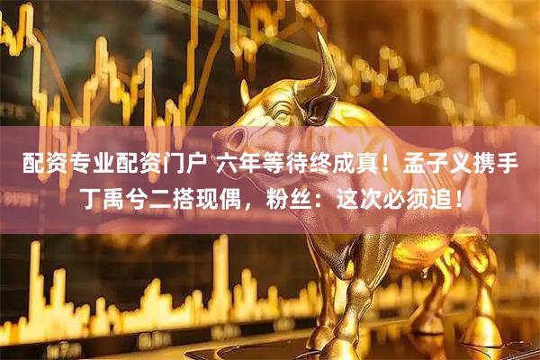 配资专业配资门户 六年等待终成真！孟子义携手丁禹兮二搭现偶，粉丝：这次必须追！