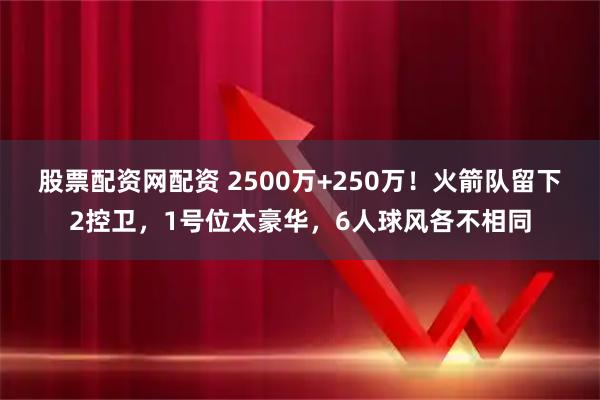 股票配资网配资 2500万+250万！火箭队留下2控卫，1号位太豪华，6人球风各不相同