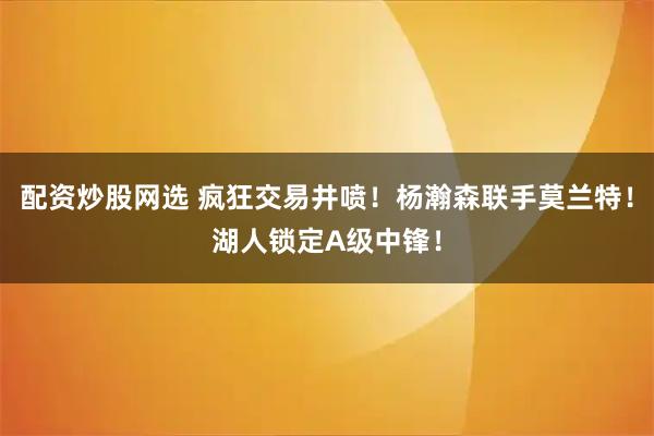 配资炒股网选 疯狂交易井喷!杨瀚森联手莫兰特!湖人锁定A级中锋!