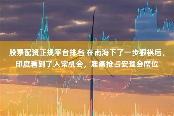 股票配资正规平台排名 在南海下了一步狠棋后，印度看到了入常机会，准备抢占安理会席位