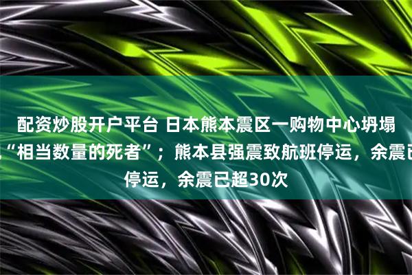配资炒股开户平台 日本熊本震区一购物中心坍塌，已发现“相当数量的死者”；熊本县强震致航班停运，余震已超30次