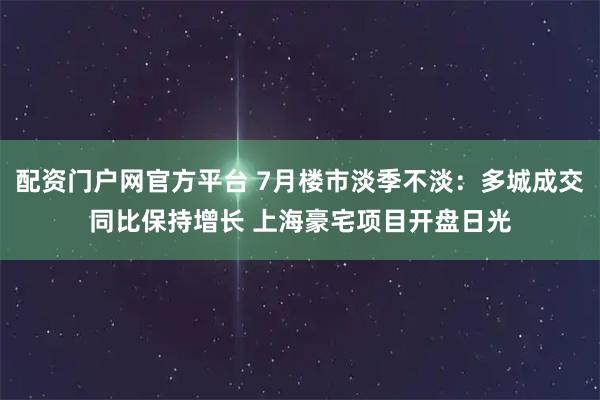 配资门户网官方平台 7月楼市淡季不淡：多城成交同比保持增长 上海豪宅项目开盘日光